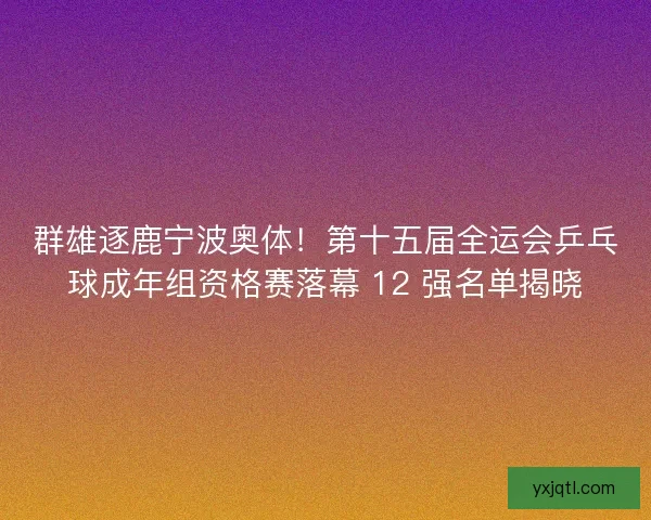 群雄逐鹿宁波奥体！第十五届全运会乒乓球成年组资格赛落幕 12 强名单揭晓