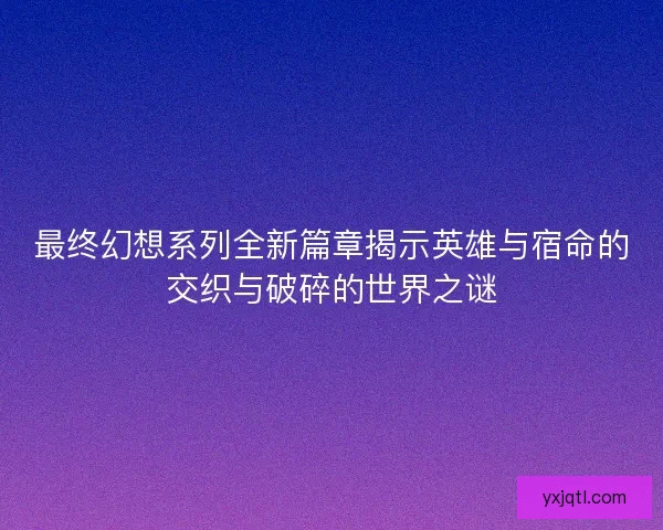 最终幻想系列全新篇章揭示英雄与宿命的交织与破碎的世界之谜