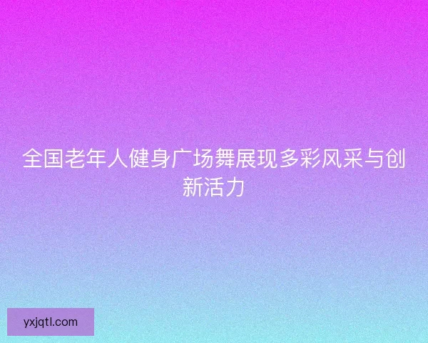 全国老年人健身广场舞展现多彩风采与创新活力
