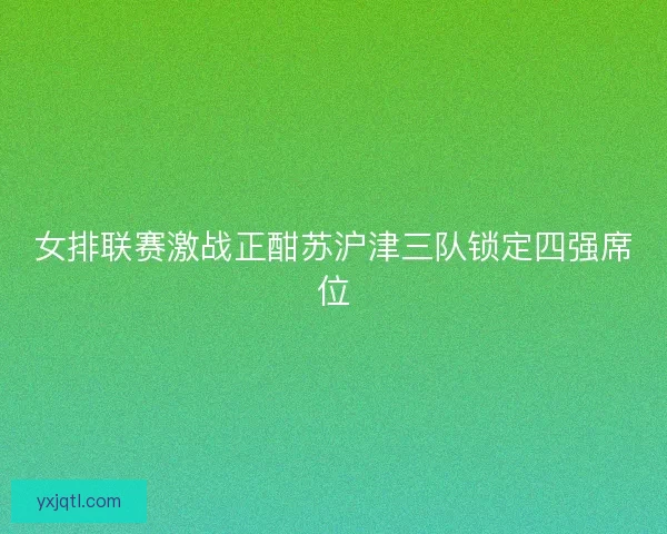 女排联赛激战正酣苏沪津三队锁定四强席位