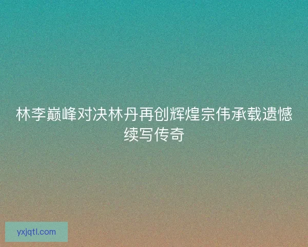 林李巅峰对决林丹再创辉煌宗伟承载遗憾续写传奇