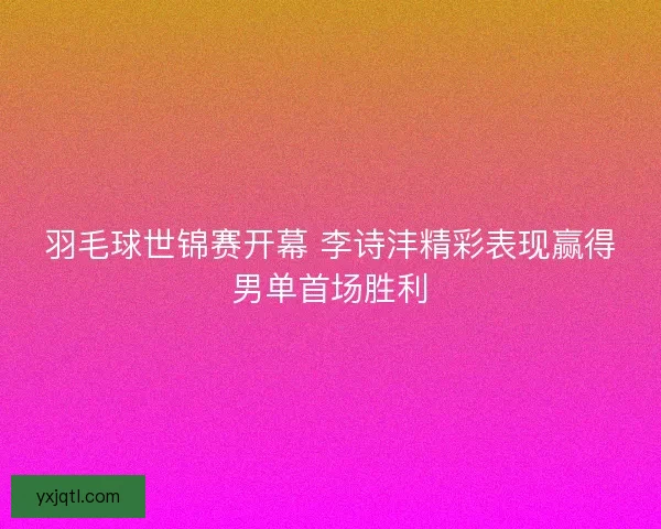 羽毛球世锦赛开幕 李诗沣精彩表现赢得男单首场胜利