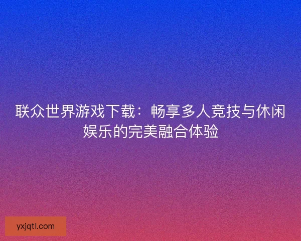 联众世界游戏下载：畅享多人竞技与休闲娱乐的完美融合体验