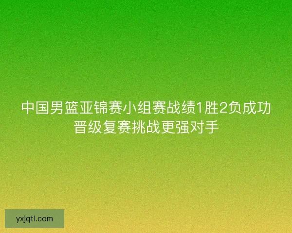 中国男篮亚锦赛小组赛战绩1胜2负成功晋级复赛挑战更强对手