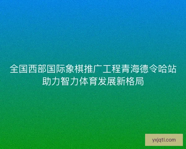 全国西部国际象棋推广工程青海德令哈站助力智力体育发展新格局
