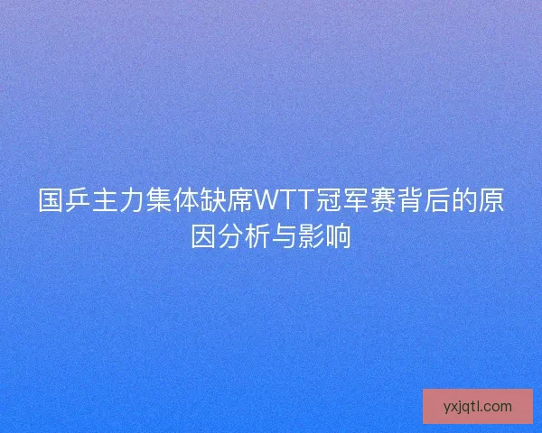 国乒主力集体缺席WTT冠军赛背后的原因分析与影响