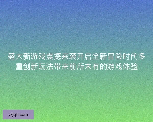 盛大新游戏震撼来袭开启全新冒险时代多重创新玩法带来前所未有的游戏体验
