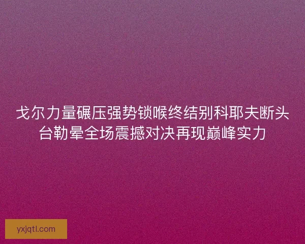 戈尔力量碾压强势锁喉终结别科耶夫断头台勒晕全场震撼对决再现巅峰实力